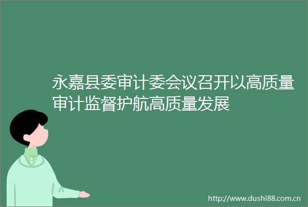 永嘉县委审计委会议召开以高质量审计监督护航高质量发展