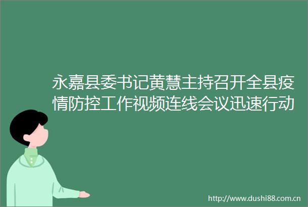 永嘉县委书记黄慧主持召开全县疫情防控工作视频连线会议迅速行动排查到位不留盲区