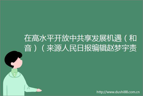 在高水平开放享发展机遇（和音）（来源日报编辑赵梦宇责编王蜜安审核江川终审任皓）