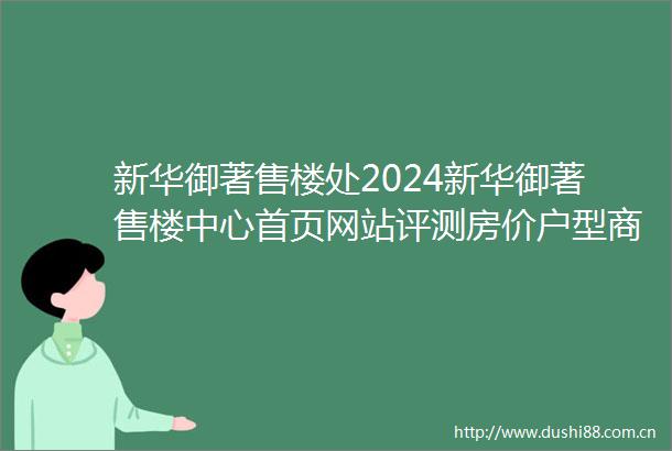新华御著售楼处2024新华御著售楼中心首页网站评测房价户型商圈配套
