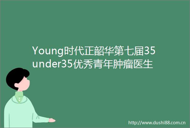 Young时代正韶华第七届35under35优秀青年肿瘤医生风采展示活动年终盛典
