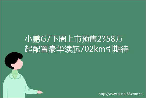 小鹏G7下周上市预售2358万起配置豪华续航702km引期待