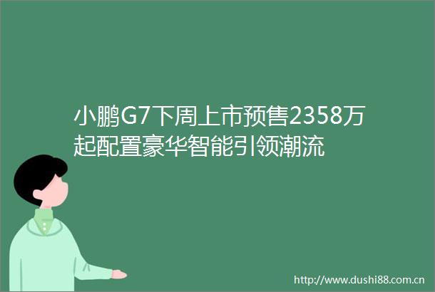 小鹏G7下周上市预售2358万起配置豪华智能引领潮流