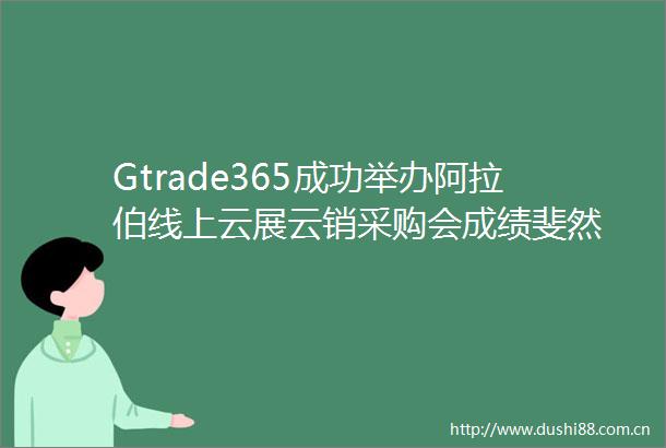 Gtrade365成功举办阿拉伯线上云展云销采购会成绩斐然