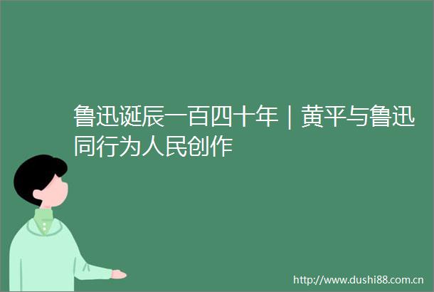 鲁迅诞辰一百四十年｜黄平与鲁迅同行为创作