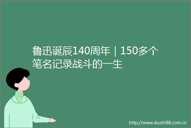 鲁迅诞辰140周年｜150多个笔名记录战斗的一生