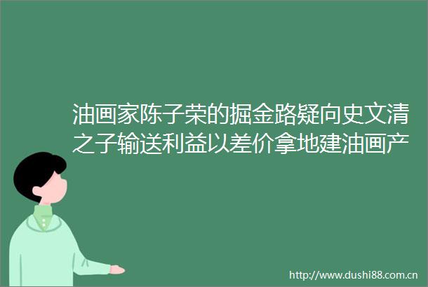 油画家陈子荣的掘金路疑向史文清之子输送以差价拿地建油画产业园