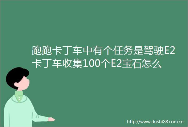 跑跑卡丁车中有个任务是驾驶E2卡丁车收集100个E2宝石怎么收集