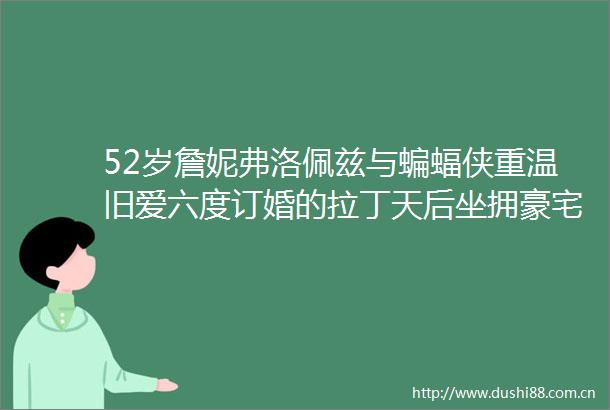 52岁詹妮弗洛佩兹与蝙蝠侠重温旧爱六度订婚的拉丁天后坐拥豪宅钻戒无数