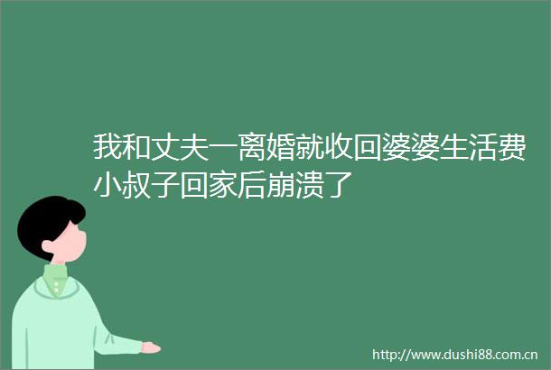 我和丈夫一离婚就收回婆婆生活费小叔子回家后崩溃了