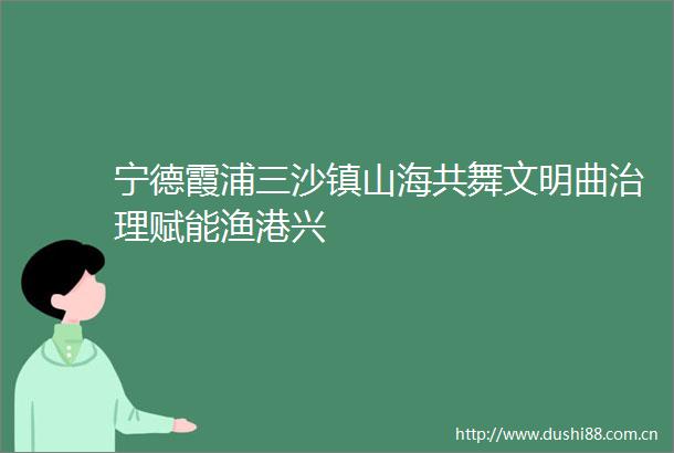 宁德霞浦三沙镇山海共舞文明曲治理赋能渔港兴