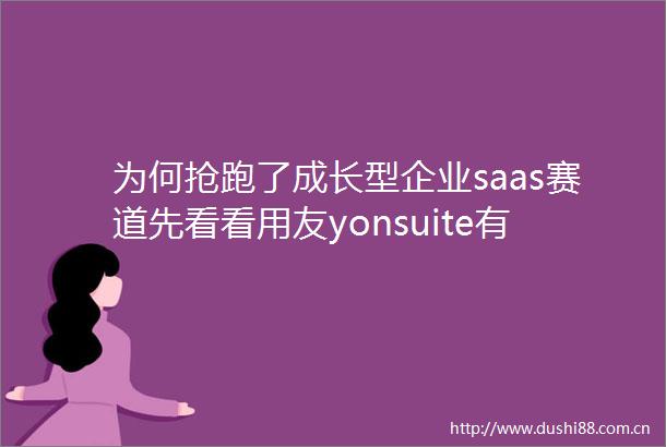 为何抢跑了成长型企业saas赛道先看看用友yonsuite有多了解企业