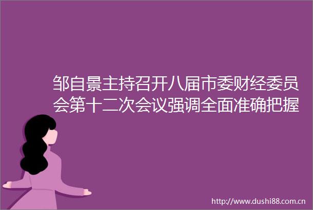 邹自景主持召开八届市委财经委员会第十二次会议强调全面准确把握宏观经济形势提早谋划做好明年全市经济工作