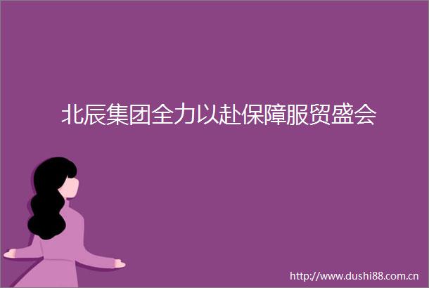 北辰集团全力以赴保障服贸盛会