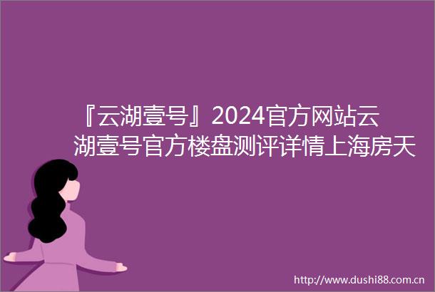 『云湖壹号』2024官方网站云湖壹号官方楼盘测评详情上海房天下