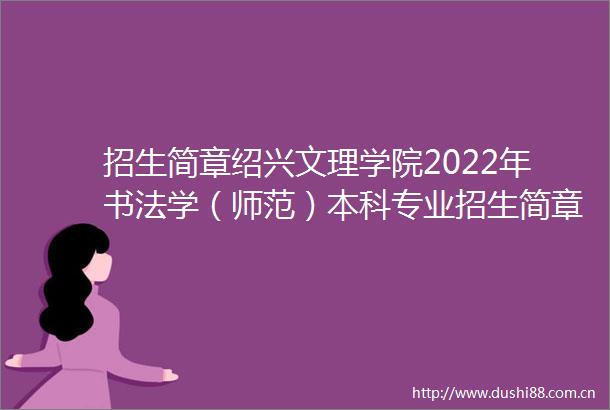 招生简章绍兴文理学院2022年书法学（师范）本科专业招生简章