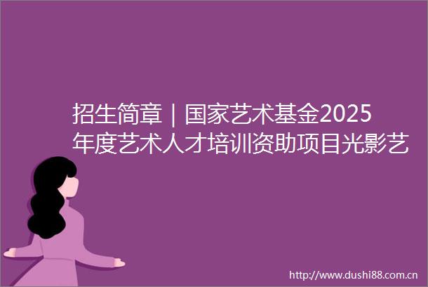 招生简章｜艺术基金2025年度艺术人才培训资助项目光影艺术创意设计人才培训