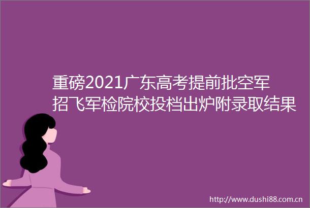 重磅2021广东高考提前批空军招飞军检院校投档出炉附录取结果查询方式