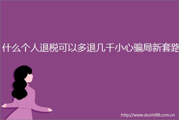 什么个人退税可以多退几千小心局新套路