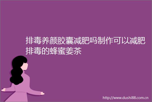 排毒养颜胶囊减肥吗制作可以减肥排毒的蜂蜜姜茶