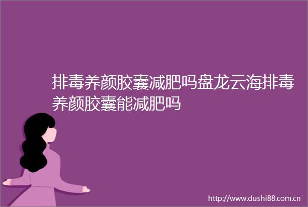 排毒养颜胶囊减肥吗盘龙云海排毒养颜胶囊能减肥吗