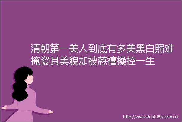 清朝第一美人到底有多美黑白照难掩姿其美貌却被慈禧操控一生