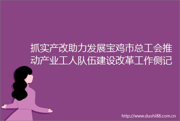 抓实产改助力发展宝鸡市总工会推动产业工人队伍建设改革工作侧记