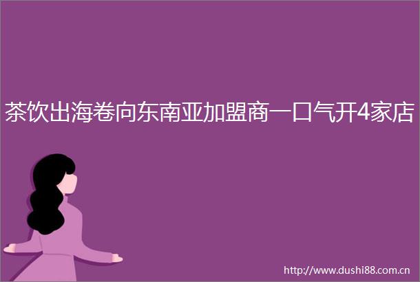 茶饮出海卷向东南亚加盟商一口气开4家店