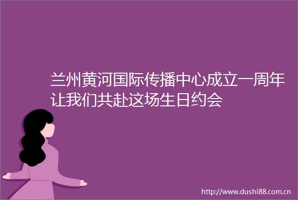 兰州黄河国际传播中心成立一周年让我们共赴这场生日约会