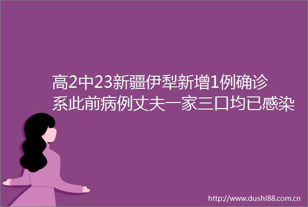 高2中23新疆伊犁新增1例确诊系此前病例丈夫一家三口均已感染