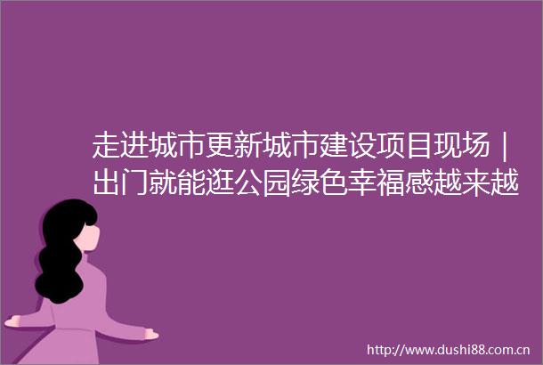走进城市更新城市建设项目现场｜出门就能逛公园绿色幸福感越来越高