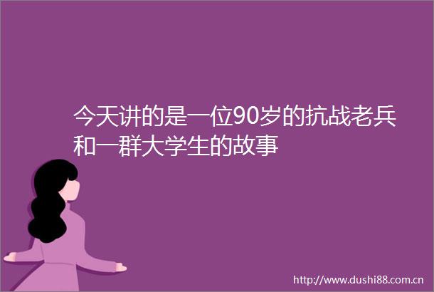 今天讲的是一位90岁的抗战老兵和一群大学生的故事