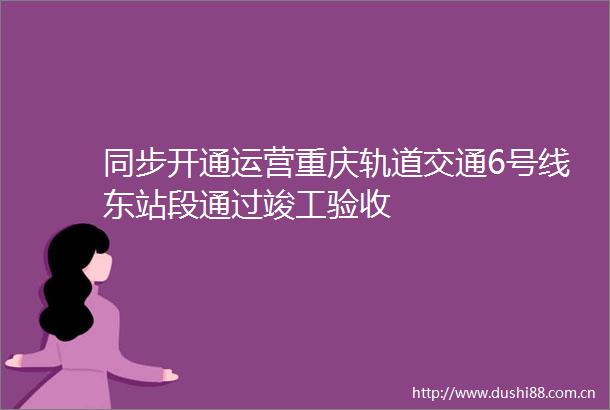 同步开通运营重庆轨道交通6号线东站段通过竣工验收