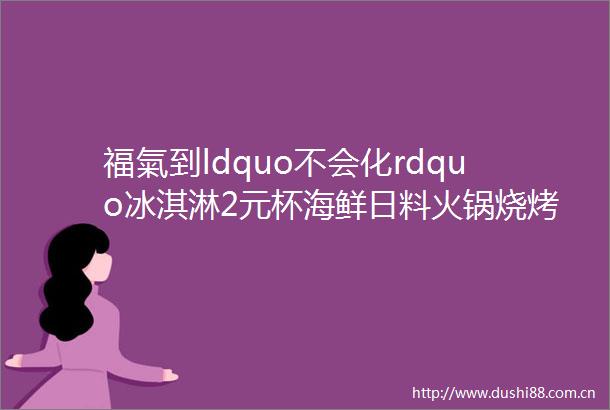 福氣到ldquo不会化rdquo冰淇淋2元杯海鲜日料火锅烧烤特价餐福利到快下手