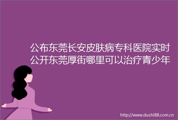 公布东莞长安皮肤病专科医院实时公开东莞厚街哪里可以治疗青少年疤痕