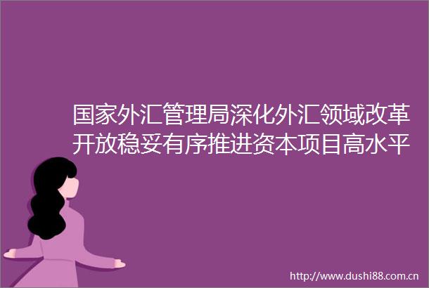 外汇管理局深化外汇领域改革开放稳妥有序推进资本项目高水平开放