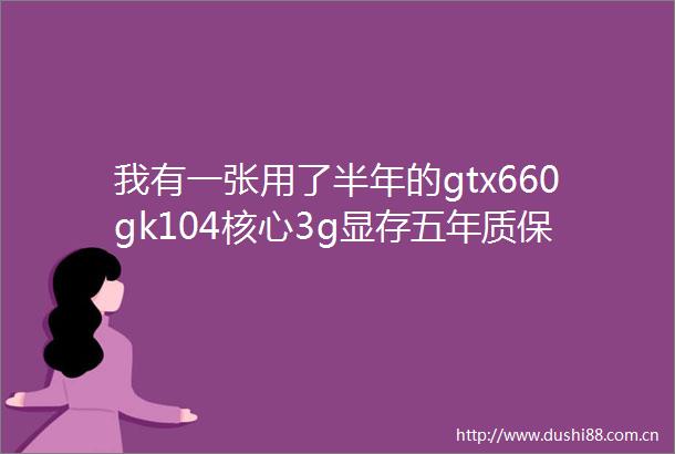 我有一张用了半年的gtx660gk104核心3g显存五年质保七