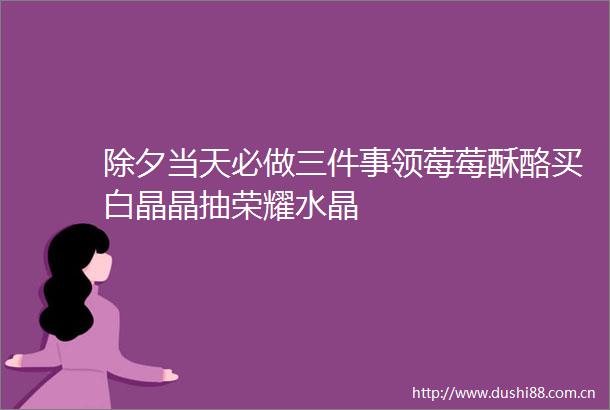 除夕当天必做三件事领莓莓酥酪买白晶晶抽荣耀水晶