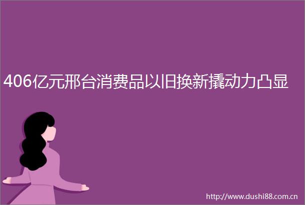 406亿元邢台消费品以旧换新撬动力凸显