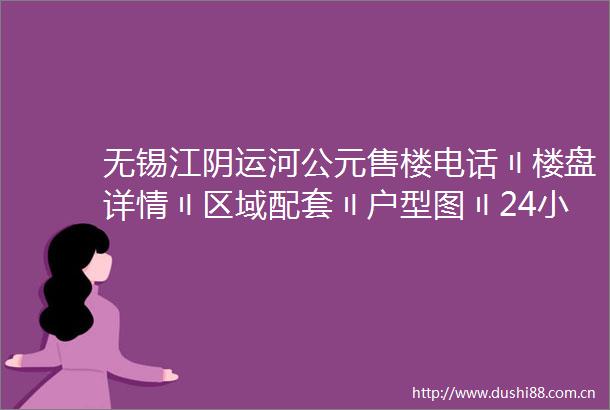 无锡江阴运河公元售楼电话〢楼盘详情〢区域配套〢户型图〢24小时热线电话