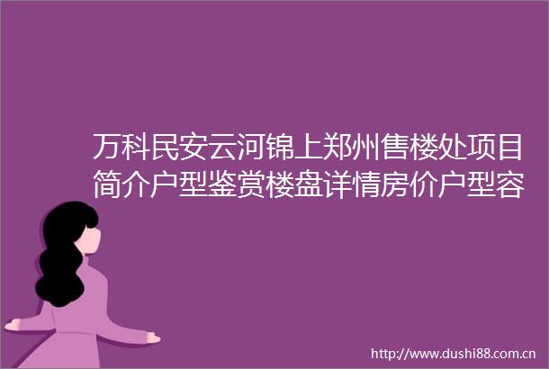 万科民安云河锦上郑州售楼处项目简介户型鉴赏楼盘详情房价户型容积率小区环境2025首页网站