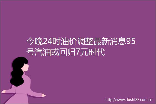 今晚24时油价调整最新消息95号汽油或回归7元时代