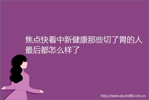 焦点快看中新健康那些切了胃的人最后都怎么样了