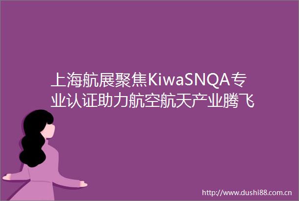 上海航展聚焦KiwaSNQA专业认证助力航空航天产业腾飞