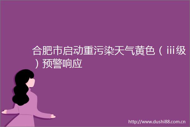 合肥市启动重污染天气黄色（ⅲ级）预警响应
