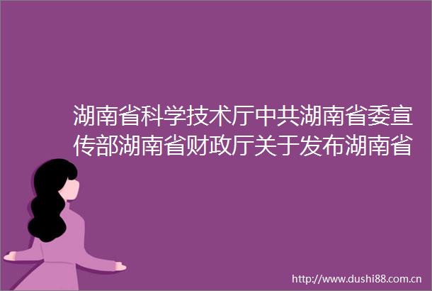 湖南省科学技术厅湖南省委宣传部湖南省财政厅关于发布湖南省培育世界一流湘版科技期刊建设工程2023年项目申报指南的通知