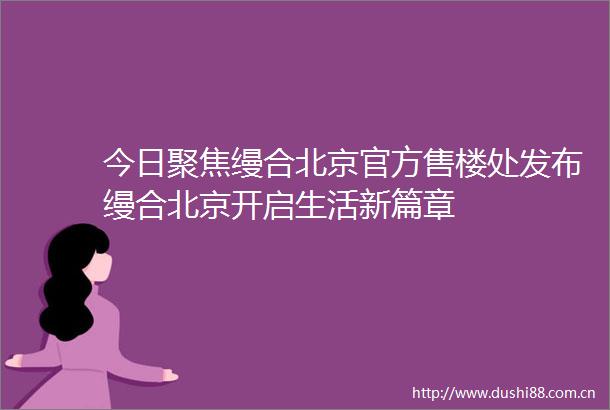 今日聚焦缦合北京官方售楼处发布缦合北京开启生活新篇章