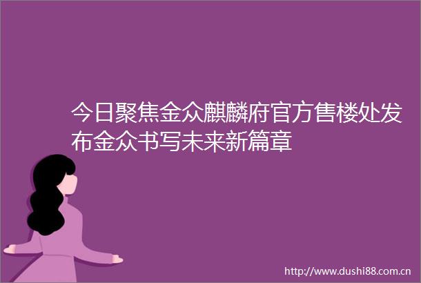 今日聚焦金众麒麟府官方售楼处发布金众书写未来新篇章