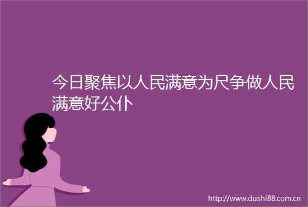今日聚焦以满意为尺争做满意好公仆