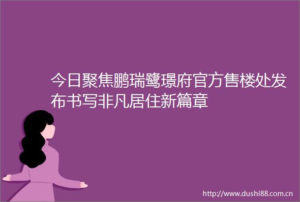今日聚焦鹏瑞鹭璟府官方售楼处发布书写非凡居住新篇章